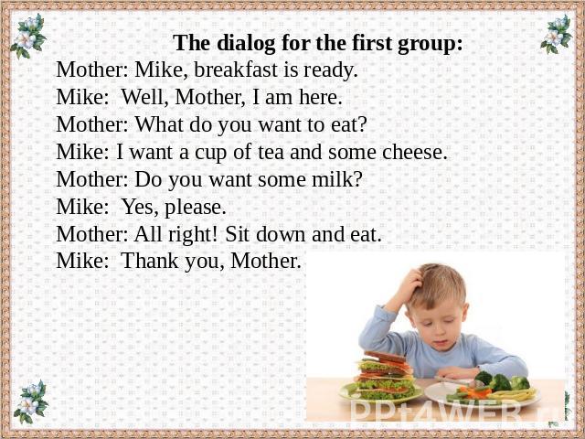 The dialog for the first group: Mother: Mike, breakfast is ready. Mike: Well, Mother, I am here. Mother: What do you want to eat? Mike: I want a cup of tea and some cheese. Mother: Do you want some milk? Mike: Yes, please. Mother: All right! Sit dow…