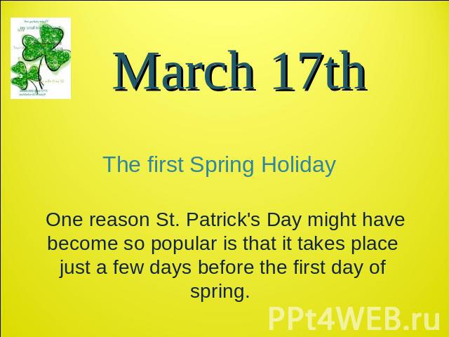 March 17th The first Spring Holiday One reason St. Patrick's Day might have become so popular is that it takes place just a few days before the first day of spring.