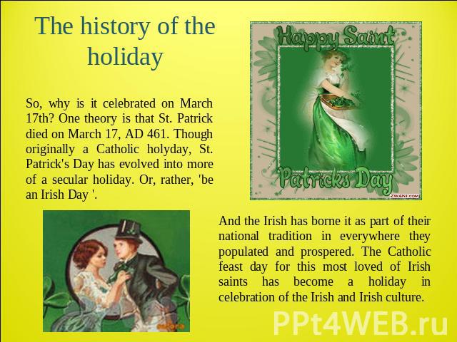 The history of the holiday And the Irish has borne it as part of their national tradition in everywhere they populated and prospered. The Catholic feast day for this most loved of Irish saints has become a holiday in celebration of the Irish and Iri…