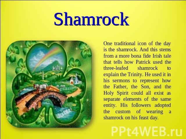 Shamrock One traditional icon of the day is the shamrock. And this stems from a more bona fide Irish tale that tells how Patrick used the three-leafed shamrock to explain the Trinity. He used it in his sermons to represent how the Father, the Son, a…