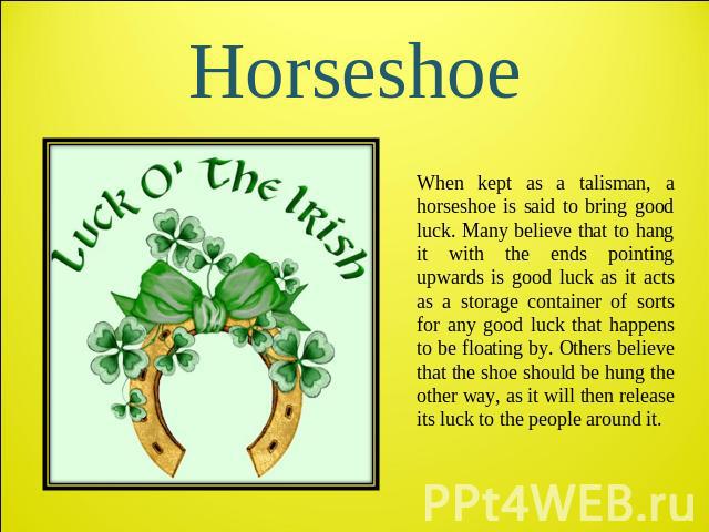 Horseshoe When kept as a talisman, a horseshoe is said to bring good luck. Many believe that to hang it with the ends pointing upwards is good luck as it acts as a storage container of sorts for any good luck that happens to be floating by. Others b…