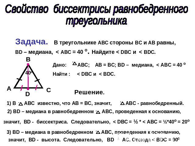 Свойство биссектрисы равнобедренного треугольника Задача. В треугольнике ABC стороны ВС и АВ равны, BD – медиана, < АВС = 40 о. Найдите < DBC и < BDC. Дано: ABC; AB = BC; BD – медиана, < АВС = 40 о Найти : < DBC и < BDC. Решение. 1) В АВС известно, …