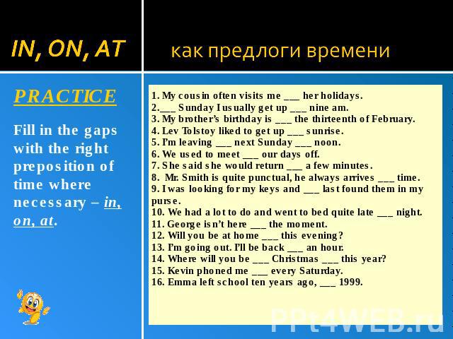 1. My cousin often visits me ___ her holidays. 2.___ Sunday I usually get up ___ nine am. 3. My brother’s birthday is ___ the thirteenth of February. 4. Lev Tolstoy liked to get up ___ sunrise. 5. I’m leaving ___ next Sunday ___ noon. 6. We used to …