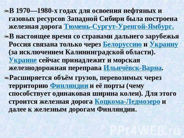 В 1970—1980-х годах для освоения нефтяных и газовых ресурсов Западной Сибири была построена железная дорога Тюмень-Сургут-Уренгой-Ямбург. В настоящее время со странами дальнего зарубежья Россия связана только через Белоруссию и Украину (за исключени…