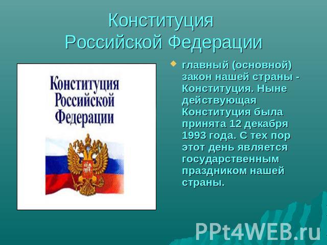 Конституция Российской Федерации главный (основной) закон нашей страны - Конституция. Ныне действующая Конституция была принята 12 декабря 1993 года. С тех пор этот день является государственным праздником нашей страны.