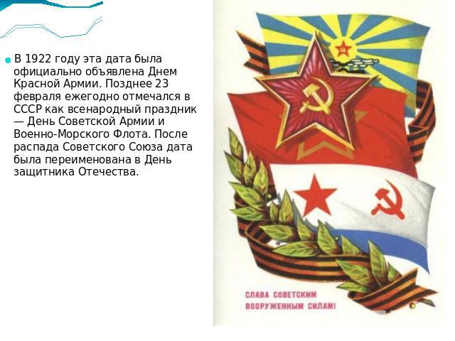 В 1922 году эта дата была официально объявлена Днем Красной Армии. Позднее 23 февраля ежегодно отмечался в СССР как всенародный праздник — День Советской Армии и Военно-Морского Флота. После распада Советского Союза дата была переименована в День за…