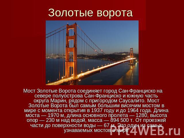 Золотые ворота Мост Золотые Ворота соединяет город Сан-Франциско на севере полуострова Сан-Франциско и южную часть округа Марин, рядом с пригородом Саусалито. Мост Золотые Ворота был самым большим висячим мостом в мире с момента открытия в 1937 году…