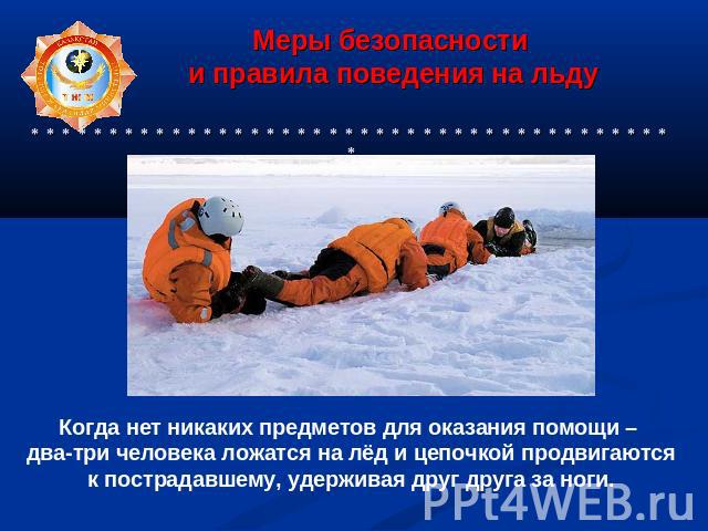 Когда нет никаких предметов для оказания помощи – два-три человека ложатся на лёд и цепочкой продвигаются к пострадавшему, удерживая друг друга за ноги