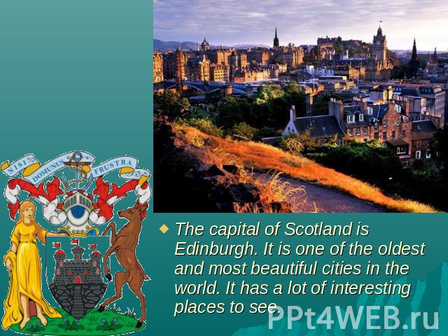 The capital of Scotland is Edinburgh. It is one of the oldest and most beautiful cities in the world. It has a lot of interesting places to see.