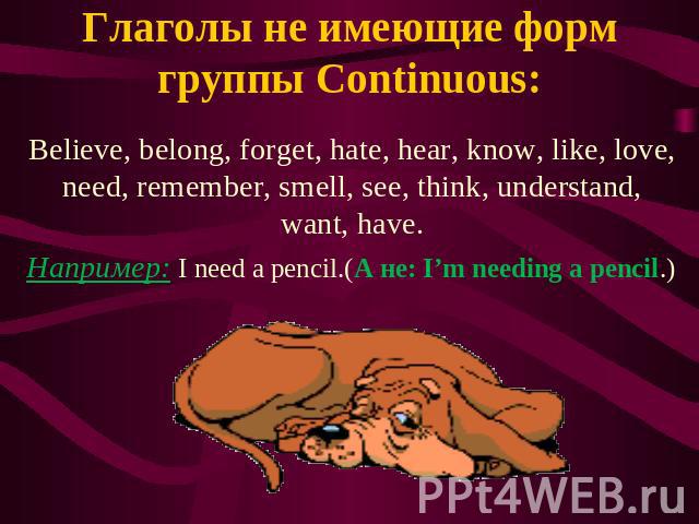 Глаголы не имеющие форм группы Continuous: Believe, belong, forget, hate, hear, know, like, love, need, remember, smell, see, think, understand, want, have. Например: I need a pencil.(А не: I’m needing a pencil.)