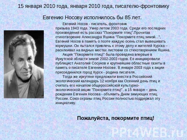 15 января 2010 года, января 2010 года, писателю-фронтовику Евгению Носову исполнилось бы 85 лет. Евгений Носов - писатель, фронтовик призыва 1943 года. Умер летом 2003 года. Среди его последних произведений есть рассказ 