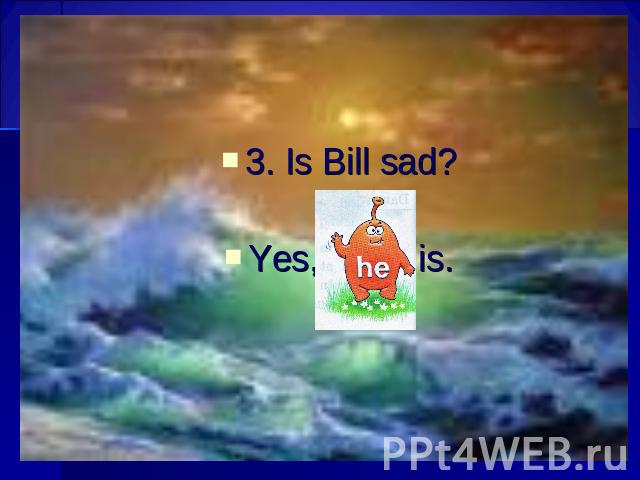 3. Is Bill sad? Yes, is.