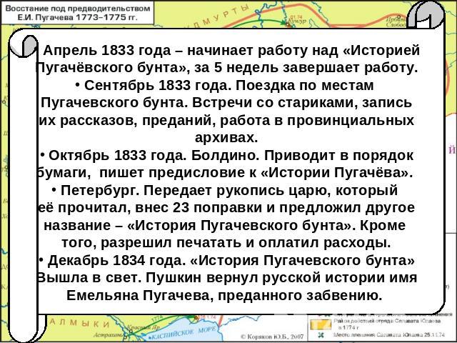 Апрель 1833 года – начинает работу над «Историей Пугачёвского бунта», за 5 недель завершает работу. Сентябрь 1833 года. Поездка по местам Пугачевского бунта. Встречи со стариками, запись их рассказов, преданий, работа в провинциальных архивах. Октяб…
