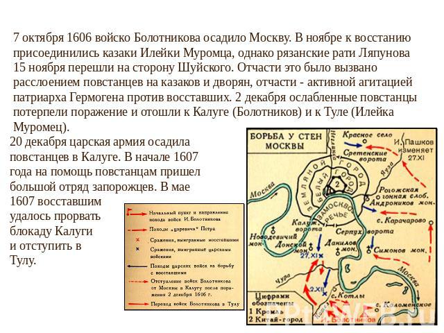 7 октября 1606 войско Болотникова осадило Москву. В ноябре к восстанию присоединились казаки Илейки Муромца, однако рязанские рати Ляпунова 15 ноября перешли на сторону Шуйского. Отчасти это было вызвано расслоением повстанцев на казаков и дворян, о…