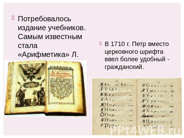 Потребовалось издание учебников. Самым известным стала «Арифметика» Л. Магницкого. В 1710 г. Петр вместо церковного шрифта ввел более удобный - гражданский.