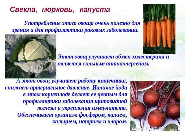 Свекла, морковь, капуста Употребление этого овоща очень полезно для зрения и для профилактики раковых заболеваний. Этот овощ улучшает обмен холестерина и является сильным антиаллергеном. А этот овощ улучшает работу кишечника, снижает артериальное да…