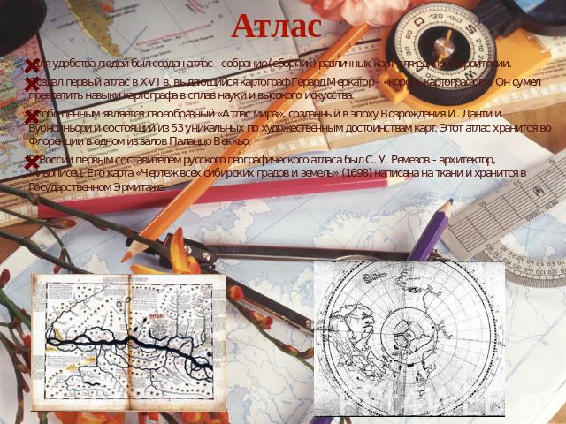 Атлас Для удобства людей был создан атлас - собрание (сборник) различных карт для единой территории. Создал первый атлас в XVI в. выдающийся картограф Герард Меркатор - «король картографов». Он сумел превратить навыки картографа в сплав науки и высо…