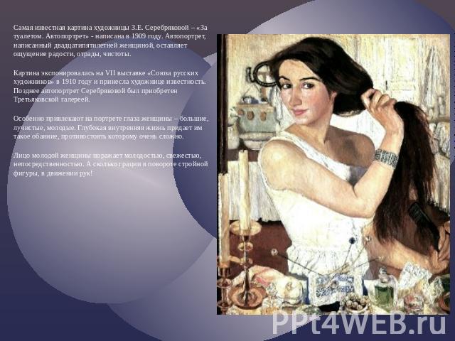 Самая известная картина художницы З.Е. Серебряковой – «За туалетом. Автопортрет» - написана в 1909 году. Автопортрет, написанный двадцатипятилетней женщиной, оставляет ощущение радости, отрады, чистоты. Картина экспонировалась на VII выставке «Союза…