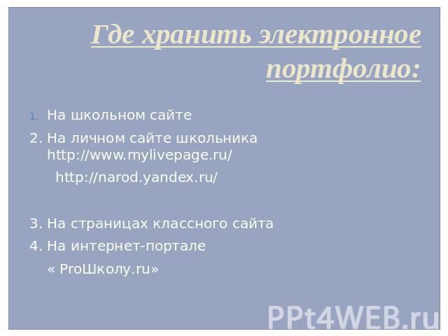 Где хранить электронное портфолио: На школьном сайте 2. На личном сайте школьника http://www.mylivepage.ru/ http://narod.yandex.ru/ 3. На страницах классного сайта 4. На интернет-портале « ProШколу.ru»
