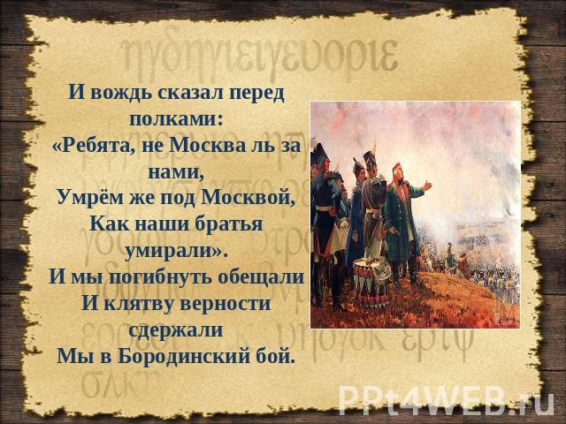 И вождь сказал перед полками: «Ребята, не Москва ль за нами, Умрём же под Москвой, Как наши братья умирали». И мы погибнуть обещали И клятву верности сдержали Мы в Бородинский бой.