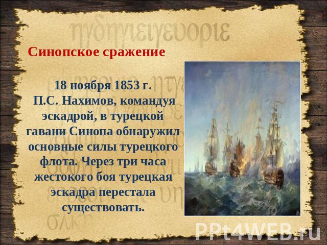Синопское сражение 18 ноября 1853 г. П.С. Нахимов, командуя эскадрой, в турецкой гавани Синопа обнаружил основные силы турецкого флота. Через три часа жестокого боя турецкая эскадра перестала существовать.