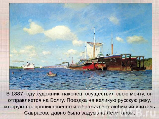 В 1887 году художник, наконец, осуществил свою мечту, он отправляется на Волгу. Поездка на великую русскую реку, которую так проникновенно изображал его любимый учитель Саврасов, давно была задумана Левитаном.