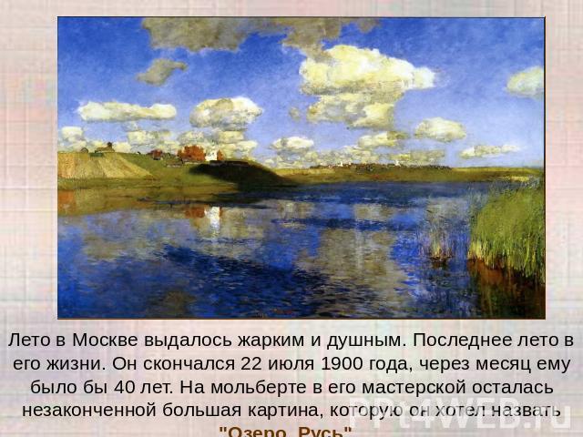 Лето в Москве выдалось жарким и душным. Последнее лето в его жизни. Он скончался 22 июля 1900 года, через месяц ему было бы 40 лет. На мольберте в его мастерской осталась незаконченной большая картина, которую он хотел назвать 