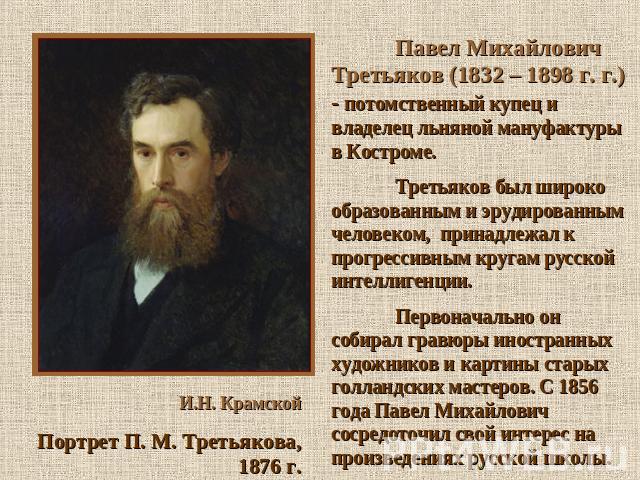 Павел Михайлович Третьяков (1832 – 1898 г. г.) - потомственный купец и владелец льняной мануфактуры в Костроме. Третьяков был широко образованным и эрудированным человеком, принадлежал к прогрессивным кругам русской интеллигенции. Первоначально он с…