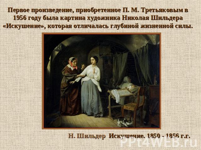 Первое произведение, приобретенное П. М. Третьяковым в 1956 году была картина художника Николая Шильдера «Искушение», которая отличалась глубиной жизненной силы. Н. Шильдер Искушение. 1850 - 1856 г.г.