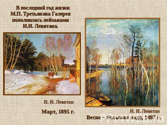 В последний год жизни М.П. Третьякова Галерея пополнилась пейзажами И.И. Левитана. И. И. Левитан Март, 1895 г. И. И. Левитан Весна – большая вода, 1897 г.