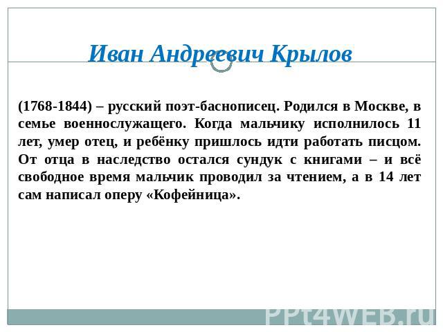Иван Андреевич Крылов (1768-1844) – русский поэт-баснописец. Родился в Москве, в семье военнослужащего. Когда мальчику исполнилось 11 лет, умер отец, и ребёнку пришлось идти работать писцом. От отца в наследство остался сундук с книгами – и всё своб…