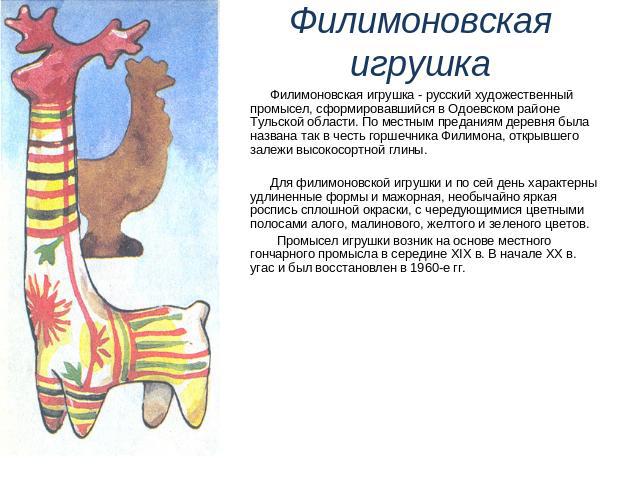 Филимоновская игрушка - русский художественный промысел, сформировавшийся в Одоевском районе Тульской области. По местным преданиям деревня была названа так в честь горшечника Филимона, открывшего залежи высокосортной глины. Филимоновская игрушка - …