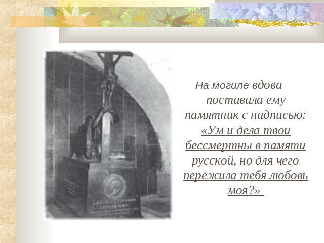 На могиле вдова поставила ему памятник с надписью: «Ум и дела твои бессмертны в памяти русской, но для чего пережила тебя любовь моя?»