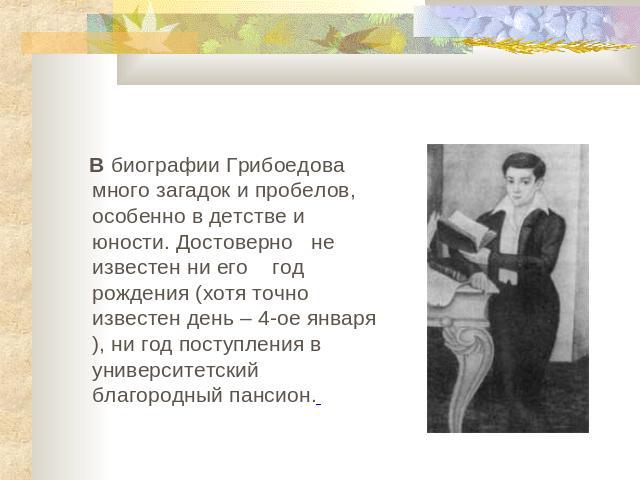 . В биографии Грибоедова много загадок и пробелов, особенно в детстве и юности. Достоверно не известен ни его год рождения (хотя точно известен день – 4-ое января), ни год поступления в университетский благородный пансион.