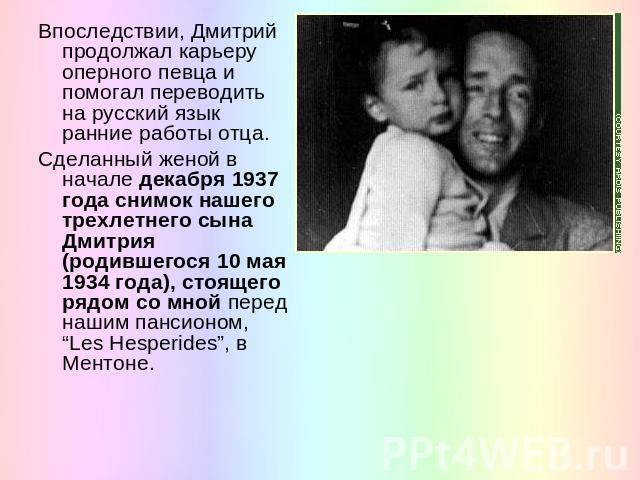 Впоследствии, Дмитрий продолжал карьеру оперного певца и помогал переводить на русский язык ранние работы отца. Сделанный женой в начале декабря 1937 года снимок нашего трехлетнего сына Дмитрия (родившегося 10 мая 1934 года), стоящего рядом со мной …