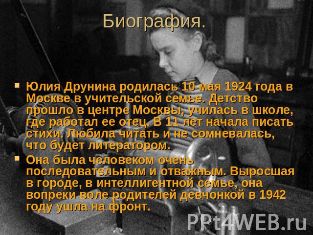 Биография. Юлия Друнина родилась 10 мая 1924 года в Москве в учительской семье. Детство прошло в центре Москвы, училась в школе, где работал ее отец. В 11 лет начала писать стихи. Любила читать и не сомневалась, что будет литератором. Она была челов…