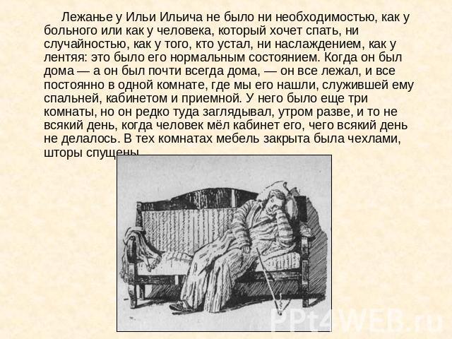 Лежанье у Ильи Ильича не было ни необходимостью, как у больного или как у человека, который хочет спать, ни случайностью, как у того, кто устал, ни наслаждением, как у лентяя: это было его нормальным состоянием. Когда он был дома — а он был почти вс…