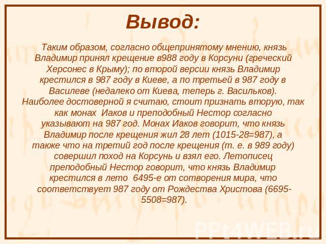 Вывод: Таким образом, согласно общепринятому мнению, князь Владимир принял крещение в988 году в Корсуни (греческий Херсонес в Крыму); по второй версии князь Владимир крестился в 987 году в Киеве, а по третьей в 987 году в Василеве (недалеко от Киева…
