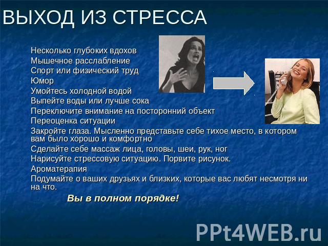 ВЫХОД ИЗ СТРЕССА Несколько глубоких вдохов Мышечное расслабление Спорт или физический труд Юмор Умойтесь холодной водой Выпейте воды или лучше сока Переключите внимание на посторонний объект Переоценка ситуации Закройте глаза. Мысленно представьте с…