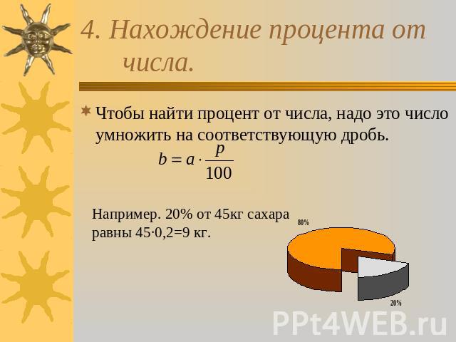 4. Нахождение процента от числа. Чтобы найти процент от числа, надо это число умножить на соответствующую дробь Например. 20% от 45кг сахара равны 45·0,2=9 кг. .