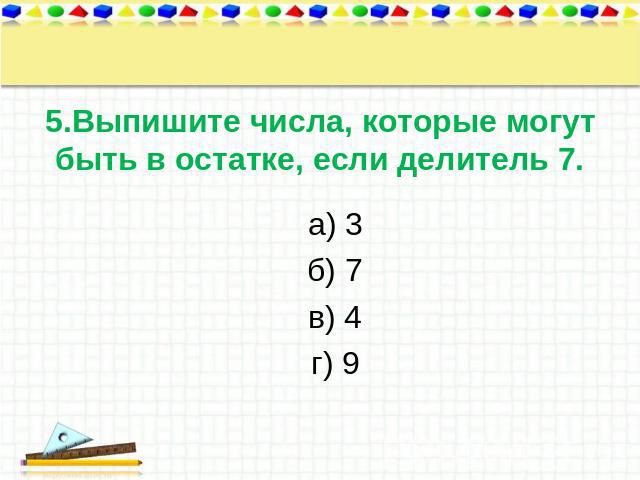 5.Выпишите числа, которые могут быть в остатке, если делитель 7. а) 3 б) 7 в) 4 г) 9