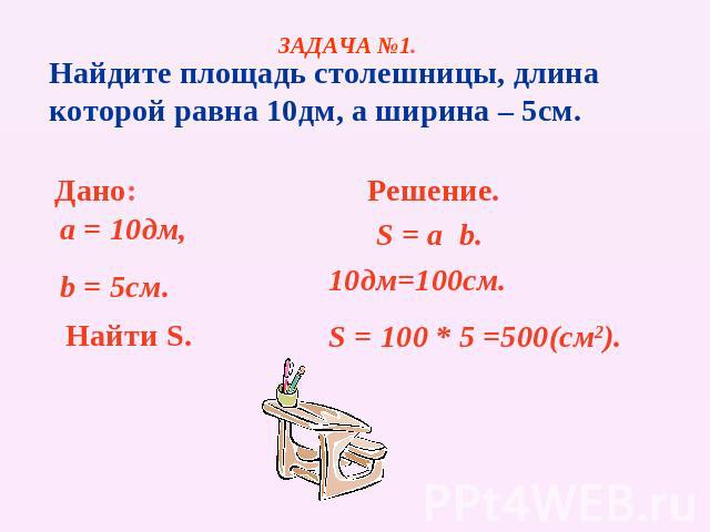 ЗАДАЧА №1. Найдите площадь столешницы, длина которой равна 10дм, а ширина – 5см. Дано: a = 10дм, b = 5см. Найти S. Решение. S = a b. 10дм=100см. S = 100 * 5 =500(см2).