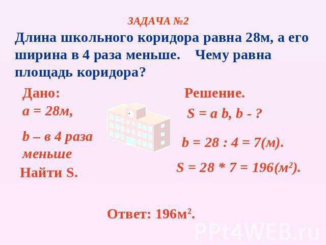 ЗАДАЧА №2 Длина школьного коридора равна 28м, а его ширина в 4 раза меньше. Чему равна площадь коридора? Дано: a = 28м, b – в 4 раза меньше Найти S. Решение. b = 28 : 4 = 7(м). S = 28 * 7 = 196(м2). Ответ: 196м2.