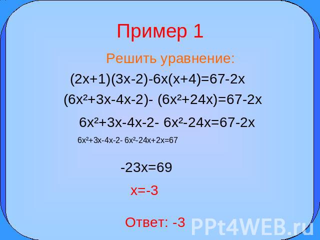 Пример 1 Решить уравнение: (2x+1)(3x-2)-6x(x+4)=67-2x (6x²+3x-4x-2)- (6x²+24x)=67-2x 6x²+3x-4x-2- 6x²-24x=67-2x 6x²+3x-4x-2- 6x²-24x+2x=67 -23x=69 x=-3 Ответ: -3