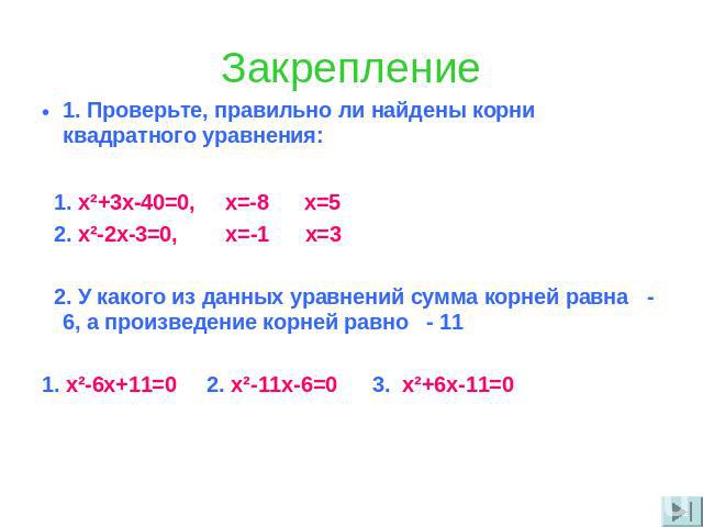 Закрепление 1. Проверьте, правильно ли найдены корни квадратного уравнения: 1. x²+3x-40=0, x=-8 x=5 2. x²-2x-3=0, x=-1 x=3 2. У какого из данных уравнений сумма корней равна - 6, а произведение корней равно - 11 1. х²-6х+11=0 2. х²-11х-6=0 3. х²+6х-11=0