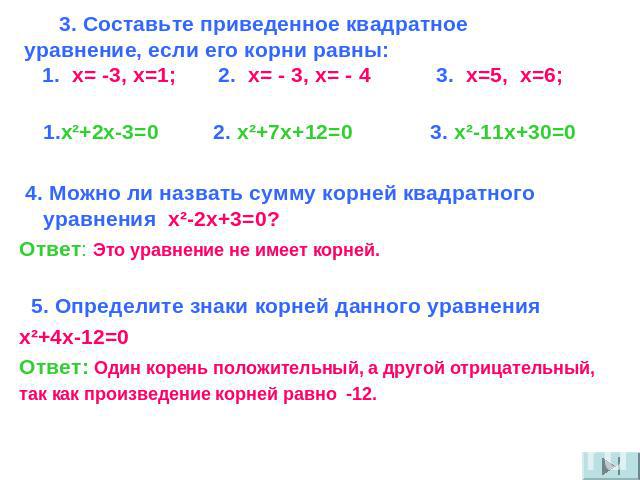 3. Составьте приведенное квадратное уравнение, если его корни равны: 1. x= -3, х=1; 2. x= - 3, x= - 4 3. x=5, x=6; 1.x²+2x-3=0 2. x²+7x+12=0 3. x²-11x+30=0 4. Можно ли назвать сумму корней квадратного уравнения x²-2x+3=0? Ответ: Это уравнение не име…