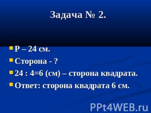 Задача № 2. Р – 24 см. Сторона - ? 24 : 4=6 (см) – сторона квадрата. Ответ: стор