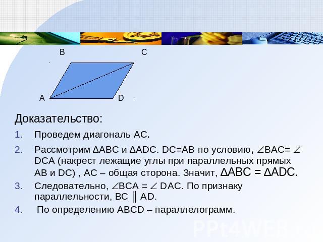 Доказательство: Проведем диагональ АС. Рассмотрим ∆АВС и ∆АDС. DC=AB по условию, BAC= DCA (накрест лежащие углы при параллельных прямых АВ и DС) , AC – общая сторона. Значит, ∆АВС = ∆АDС. Следовательно, BCА = DАC. По признаку параллельности, ВС ║ АD…