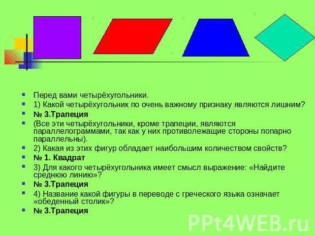 Перед вами четырёхугольники. 1) Какой четырёхугольник по очень важному признаку являются лишним? № 3.Трапеция (Все эти четырёхугольники, кроме трапеции, являются параллелограммами, так как у них противолежащие стороны попарно параллельны). 2) Какая …