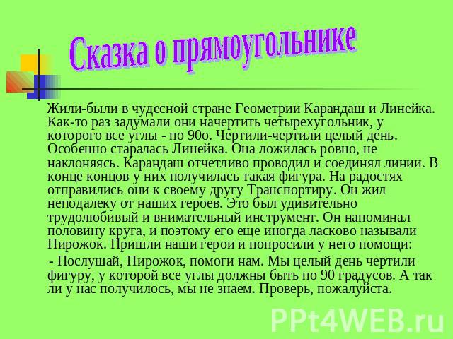 Сказка о прямоугольнике Жили-были в чудесной стране Геометрии Карандаш и Линейка. Как-то раз задумали они начертить четырехугольник, у которого все углы - по 90о. Чертили-чертили целый день. Особенно старалась Линейка. Она ложилась ровно, не наклоня…